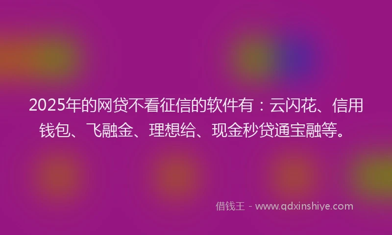 2025年的网贷不看征信的软件有：云闪花、信用钱包、飞融金、理想给、现金秒贷通宝融等。