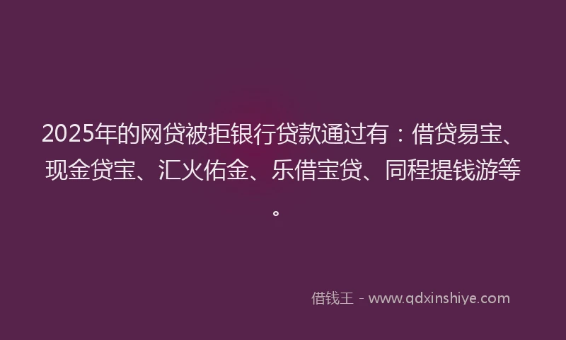 2025年的网贷被拒银行贷款通过有：借贷易宝、现金贷宝、汇火佑金、乐借宝贷、同程提钱游等。