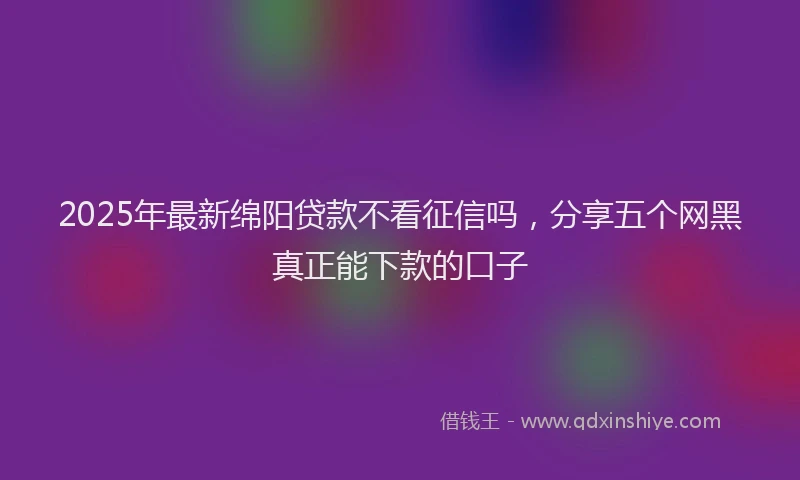 2025年最新绵阳贷款不看征信吗，分享五个网黑真正能下款的口子