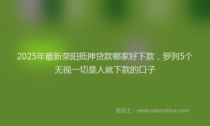 2025年最新荥阳抵押贷款哪家好下款，罗列5个无视一切是人就下款的口子