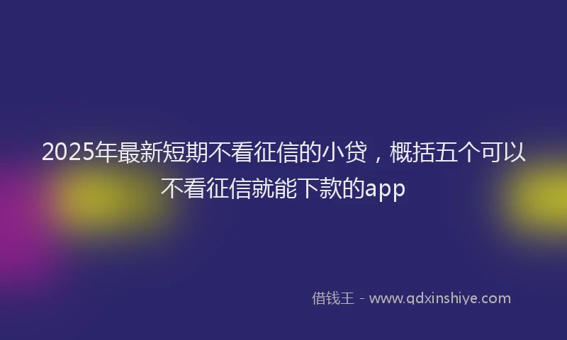 2025年最新短期不看征信的小贷，概括五个可以不看征信就能下款的app