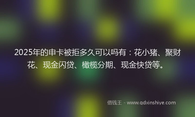 2025年的申卡被拒多久可以吗有：花小猪、聚财花、现金闪贷、橄榄分期、现金快贷等。