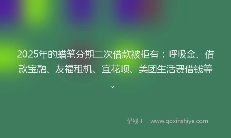 2025年的蜡笔分期二次借款被拒有：呼吸金、借款宝融、友福租机、宜花呗、美团生活费借钱等。
