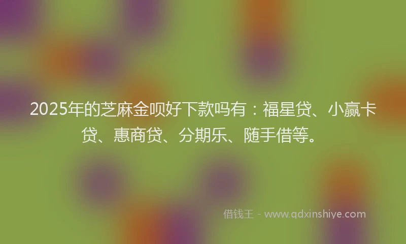 2025年的芝麻金呗好下款吗有：福星贷、小赢卡贷、惠商贷、分期乐、随手借等。