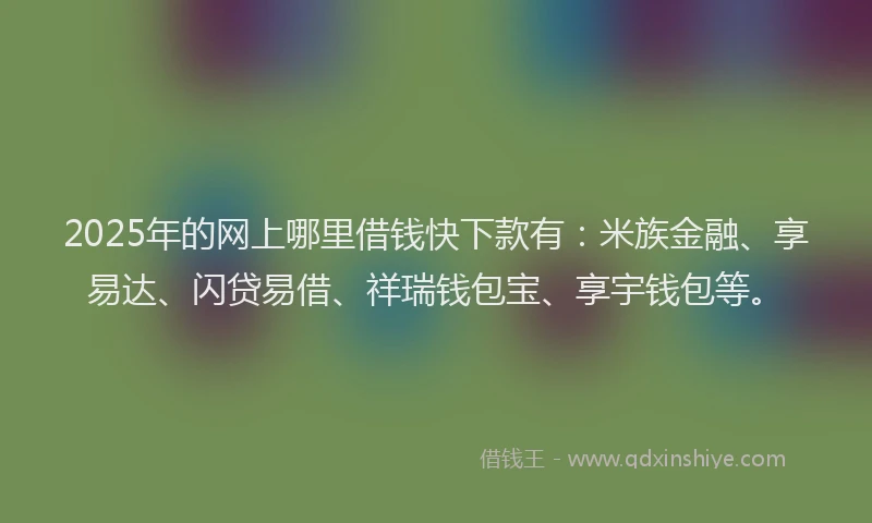 2025年的网上哪里借钱快下款有：米族金融、享易达、闪贷易借、祥瑞钱包宝、享宇钱包等。