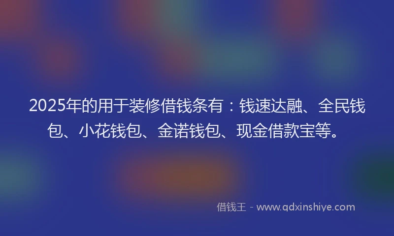 2025年的用于装修借钱条有：钱速达融、全民钱包、小花钱包、金诺钱包、现金借款宝等。