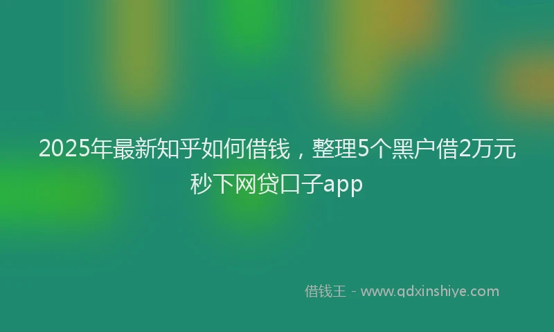 2025年最新知乎如何借钱，整理5个黑户借2万元秒下网贷口子app