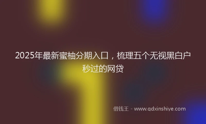 2025年最新蜜柚分期入口，梳理五个无视黑白户秒过的网贷