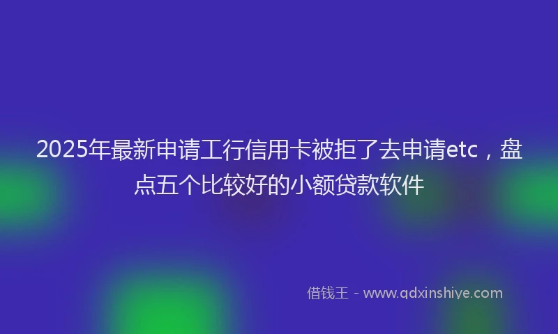 2025年最新申请工行信用卡被拒了去申请etc，盘点五个比较好的小额贷款软件