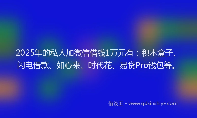 2025年的私人加微信借钱1万元有：积木盒子、闪电借款、如心来、时代花、易贷Pro钱包等。