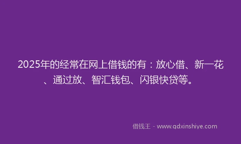 2025年的经常在网上借钱的有：放心借、新一花、通过放、智汇钱包、闪银快贷等。