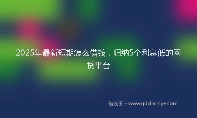 2025年最新短期怎么借钱，归纳5个利息低的网贷平台