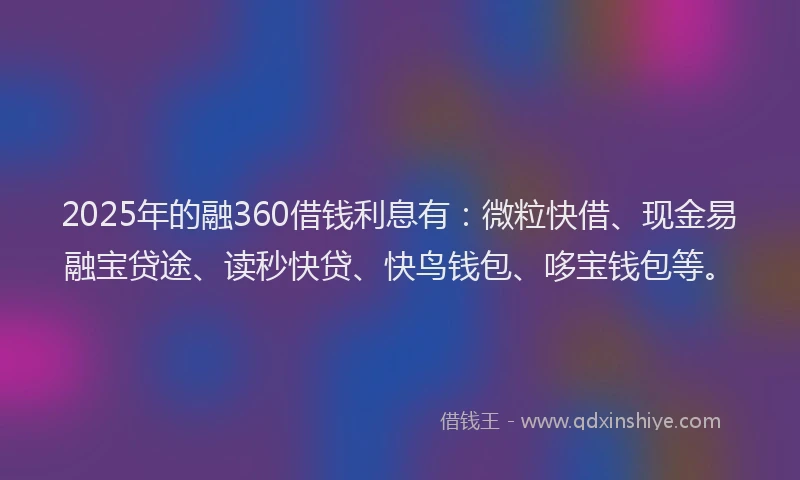 2025年的融360借钱利息有：微粒快借、现金易融宝贷途、读秒快贷、快鸟钱包、哆宝钱包等。