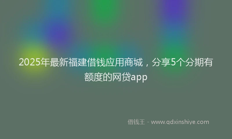 2025年最新福建借钱应用商城，分享5个分期有额度的网贷app