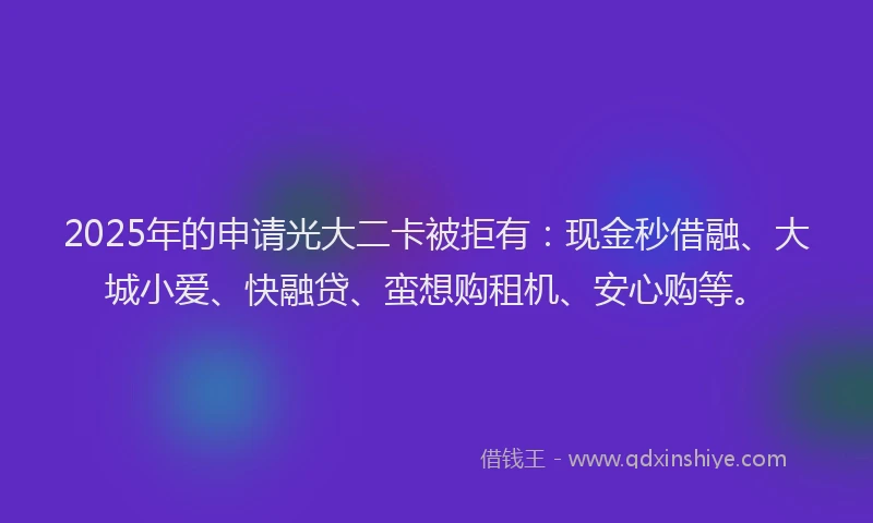 2025年的申请光大二卡被拒有：现金秒借融、大城小爱、快融贷、蛮想购租机、安心购等。