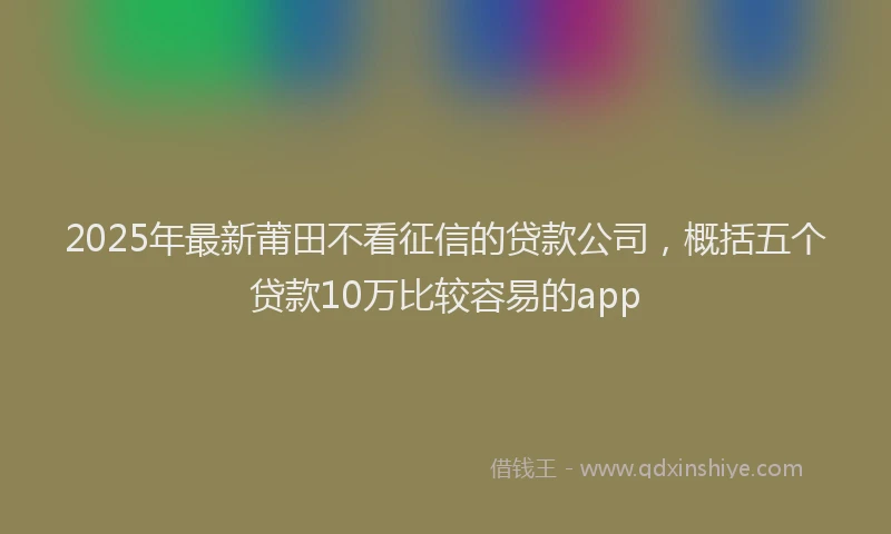 2025年最新莆田不看征信的贷款公司，概括五个贷款10万比较容易的app