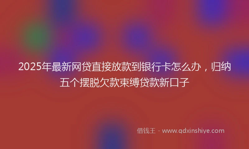 2025年最新网贷直接放款到银行卡怎么办，归纳五个摆脱欠款束缚贷款新口子