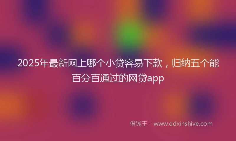 2025年最新网上哪个小贷容易下款，归纳五个能百分百通过的网贷app