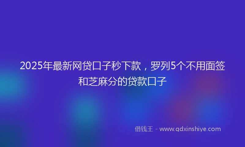 2025年最新网贷口子秒下款，罗列5个不用面签和芝麻分的贷款口子