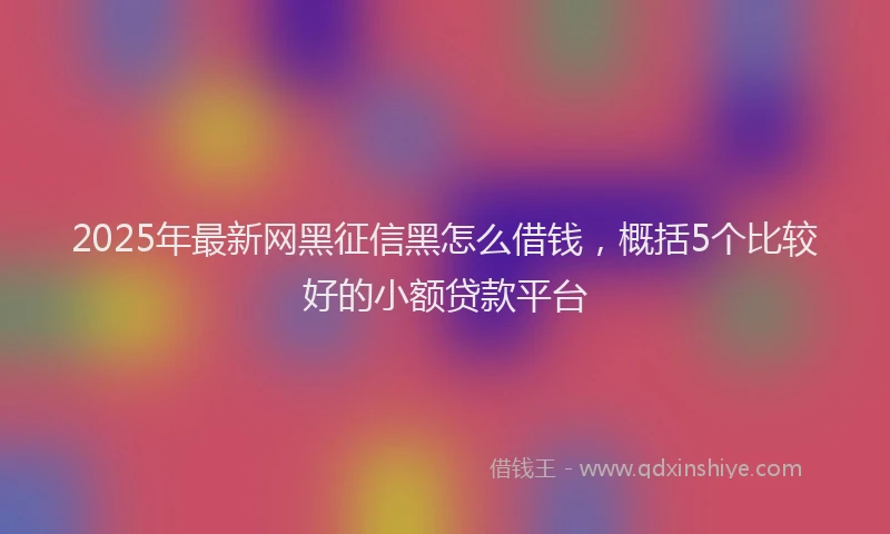 2025年最新网黑征信黑怎么借钱，概括5个比较好的小额贷款平台
