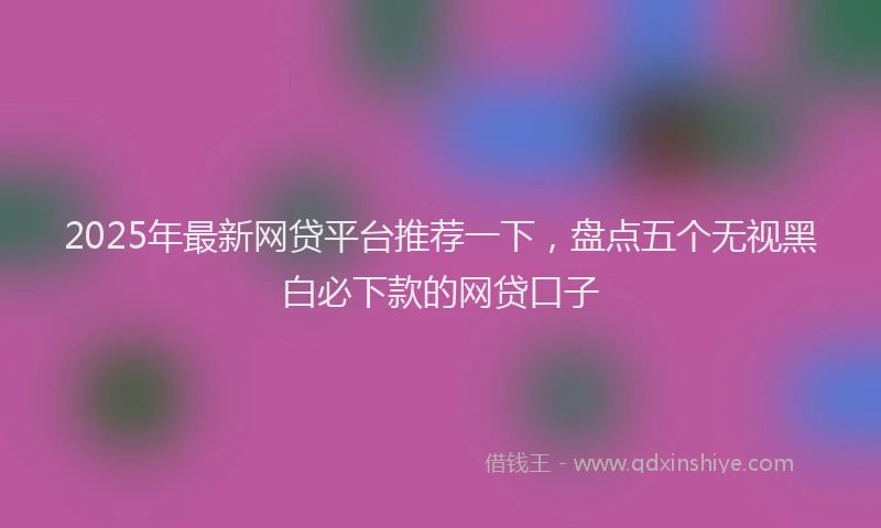 2025年最新网贷平台推荐一下，盘点五个无视黑白必下款的网贷口子