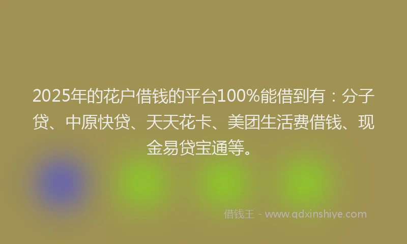 2025年的花户借钱的平台100%能借到有：分子贷、中原快贷、天天花卡、美团生活费借钱、现金易贷宝通等。