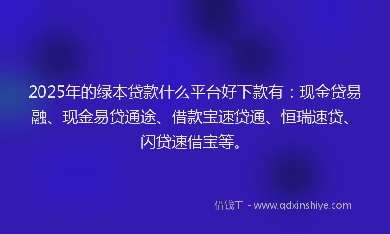 2025年的绿本贷款什么平台好下款有：现金贷易融、现金易贷通途、借款宝速贷通、恒瑞速贷、闪贷速借宝等。