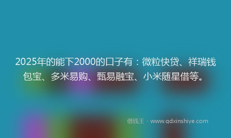 2025年的能下2000的口子有：微粒快贷、祥瑞钱包宝、多米易购、甄易融宝、小米随星借等。