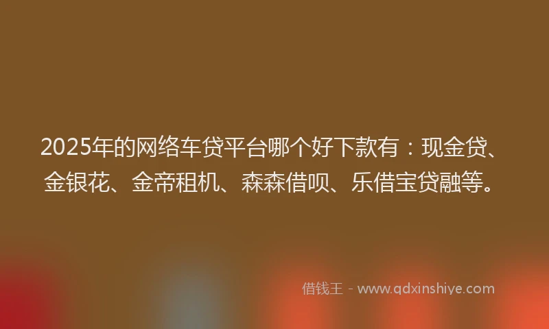 2025年的网络车贷平台哪个好下款有：现金贷、金银花、金帝租机、森森借呗、乐借宝贷融等。