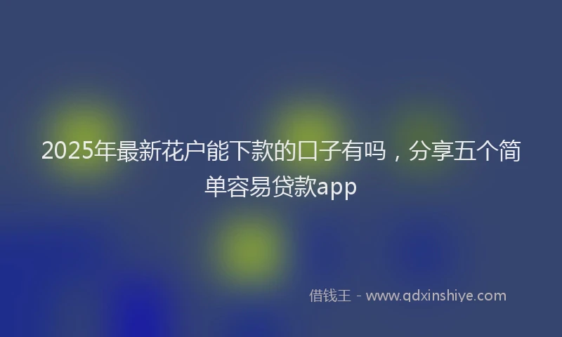 2025年最新花户能下款的口子有吗，分享五个简单容易贷款app