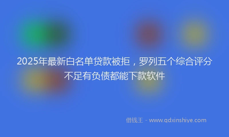 2025年最新白名单贷款被拒，罗列五个综合评分不足有负债都能下款软件