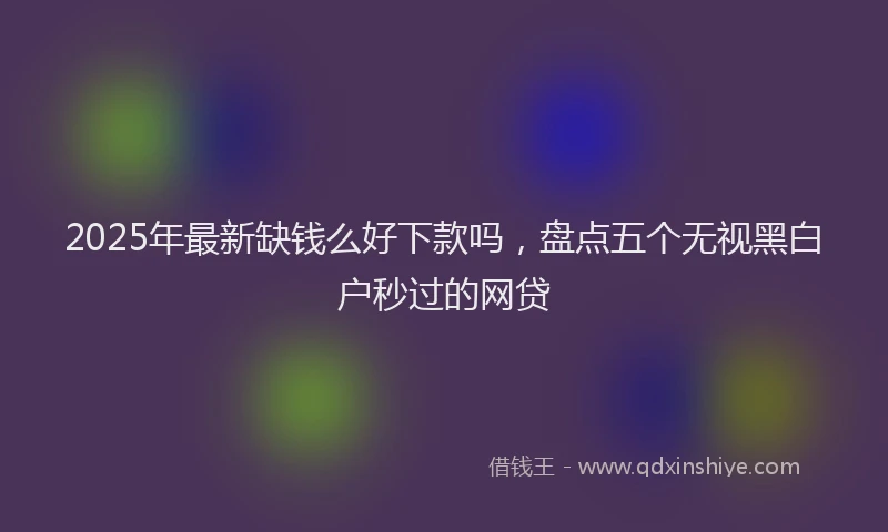 2025年最新缺钱么好下款吗，盘点五个无视黑白户秒过的网贷