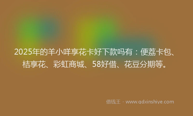 2025年的羊小咩享花卡好下款吗有：便荔卡包、桔享花、彩虹商城、58好借、花豆分期等。
