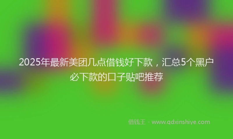 2025年最新美团几点借钱好下款，汇总5个黑户必下款的口子贴吧推荐