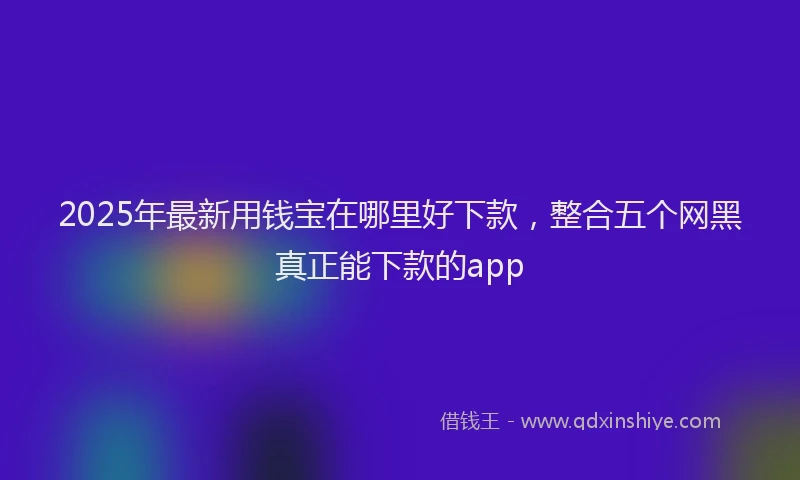 2025年最新用钱宝在哪里好下款，整合五个网黑真正能下款的app