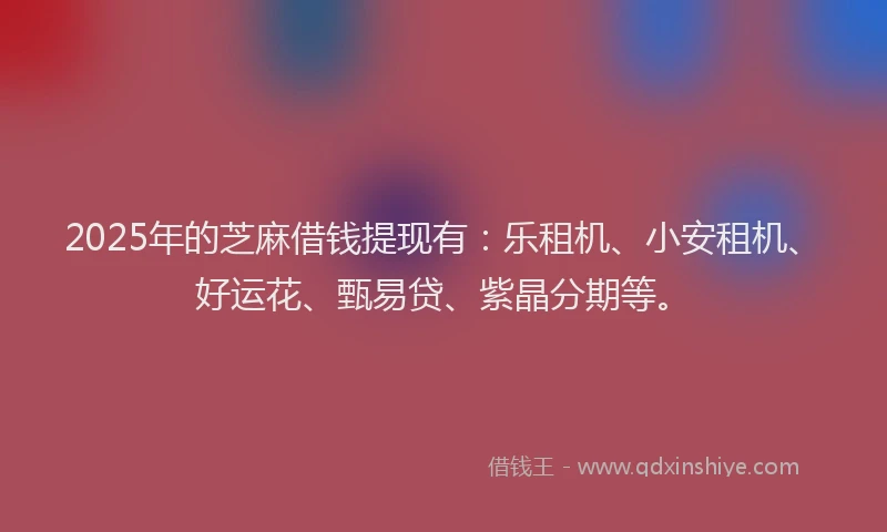 2025年的芝麻借钱提现有：乐租机、小安租机、好运花、甄易贷、紫晶分期等。