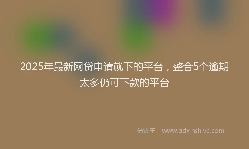 2025年最新网贷申请就下的平台，整合5个逾期太多仍可下款的平台