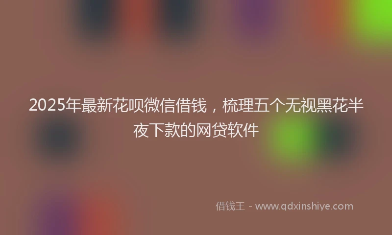2025年最新花呗微信借钱，梳理五个无视黑花半夜下款的网贷软件