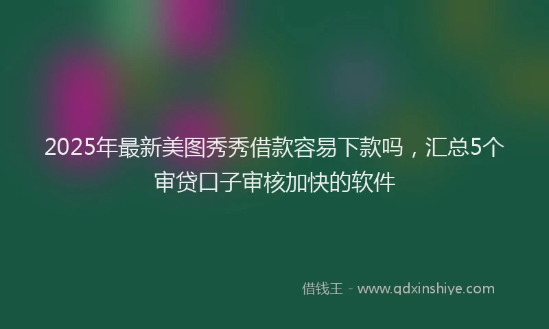 2025年最新美图秀秀借款容易下款吗，汇总5个审贷口子审核加快的软件