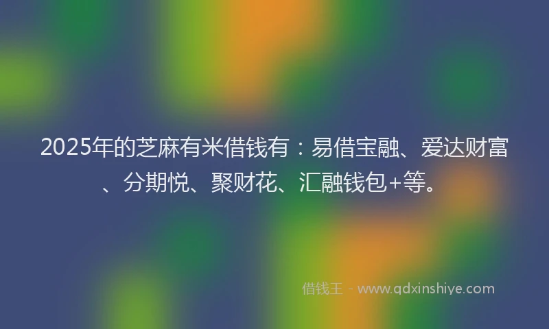2025年的芝麻有米借钱有：易借宝融、爱达财富、分期悦、聚财花、汇融钱包+等。