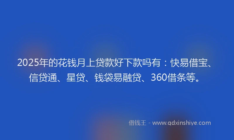 2025年的花钱月上贷款好下款吗有：快易借宝、信贷通、星贷、钱袋易融贷、360借条等。