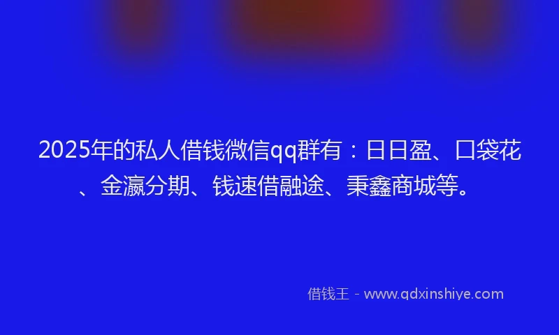 2025年的私人借钱微信qq群有：日日盈、口袋花、金瀛分期、钱速借融途、秉鑫商城等。