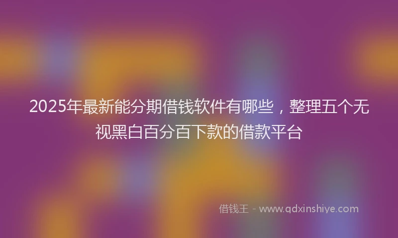 2025年最新能分期借钱软件有哪些，整理五个无视黑白百分百下款的借款平台