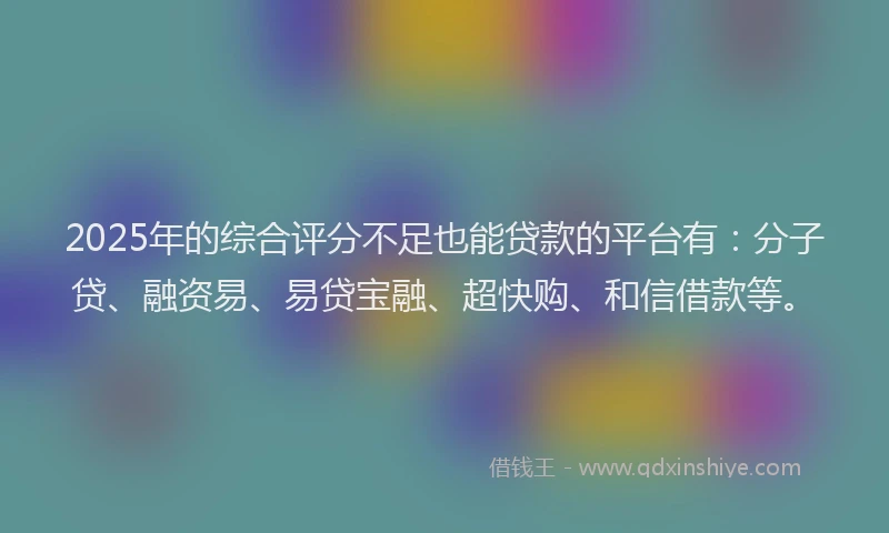 2025年的综合评分不足也能贷款的平台有：分子贷、融资易、易贷宝融、超快购、和信借款等。