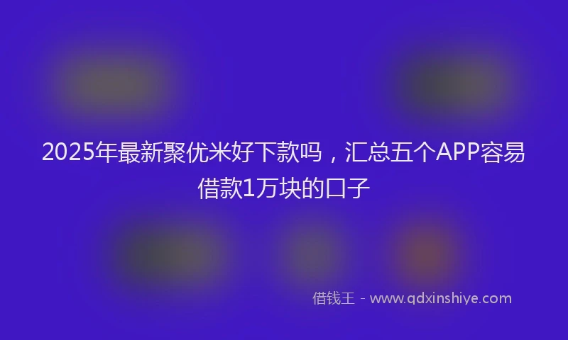 2025年最新聚优米好下款吗，汇总五个APP容易借款1万块的口子