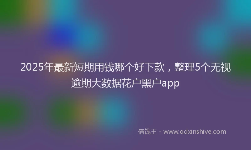 2025年最新短期用钱哪个好下款，整理5个无视逾期大数据花户黑户app
