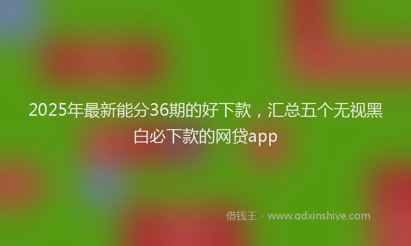 2025年最新能分36期的好下款，汇总五个无视黑白必下款的网贷app