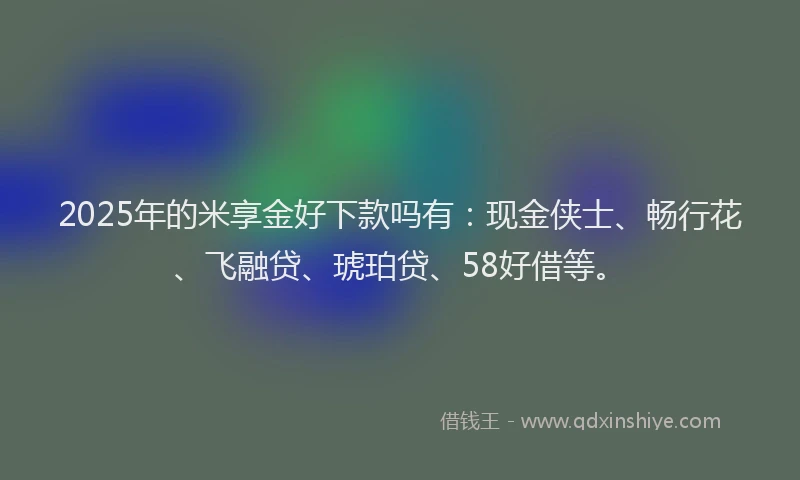 2025年的米享金好下款吗有：现金侠士、畅行花、飞融贷、琥珀贷、58好借等。