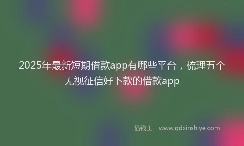 2025年最新短期借款app有哪些平台，梳理五个无视征信好下款的借款app