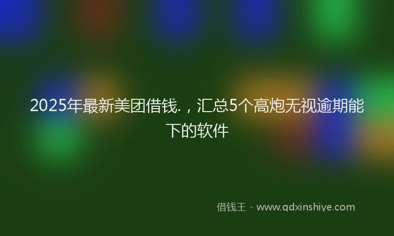 2025年最新美团借钱.，汇总5个高炮无视逾期能下的软件